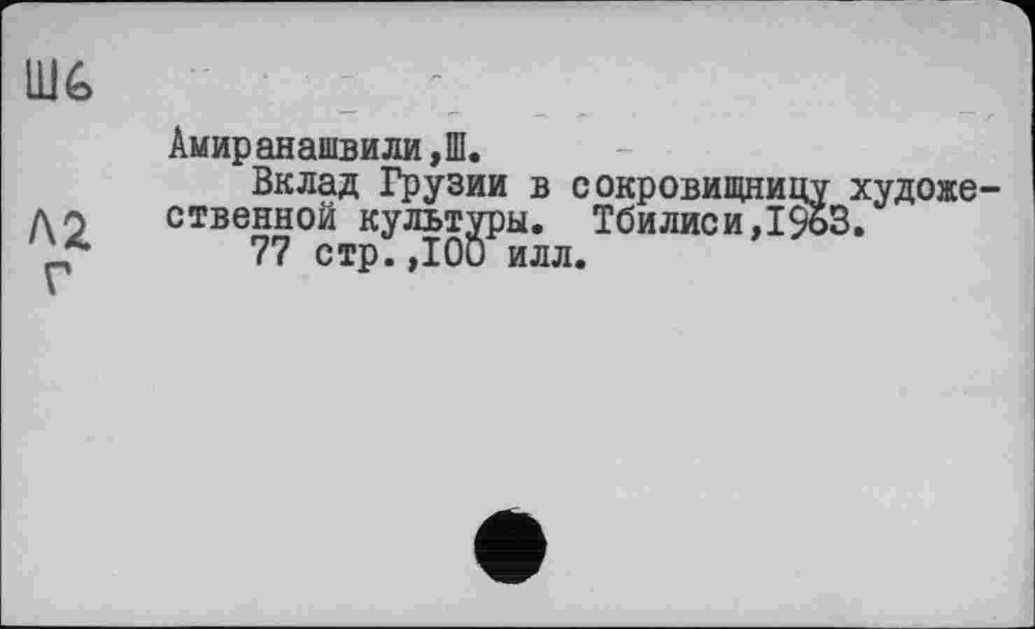 ﻿UJé>
Л2
Амиранашвили,Ш.
Вклад Грузии в сокровищницу художественной культуры. Тбилиси,1%3.
77 стр.ДОи илл.